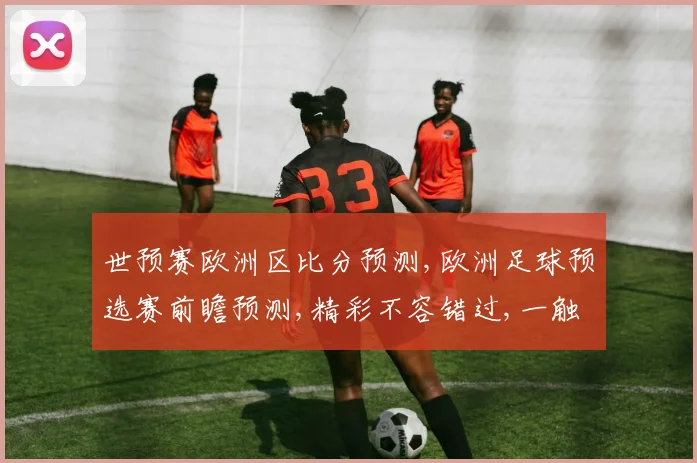 世预赛欧洲区比分预测,欧洲足球预选赛前瞻预测,精彩不容错过,一触即发